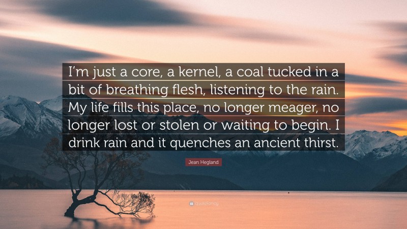 Jean Hegland Quote: “I’m just a core, a kernel, a coal tucked in a bit of breathing flesh, listening to the rain. My life fills this place, no longer meager, no longer lost or stolen or waiting to begin. I drink rain and it quenches an ancient thirst.”