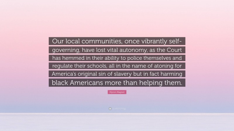 Myron Magnet Quote: “Our local communities, once vibrantly self-governing, have lost vital autonomy, as the Court has hemmed in their ability to police themselves and regulate their schools, all in the name of atoning for America’s original sin of slavery but in fact harming black Americans more than helping them.”