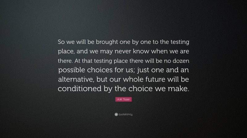 A.W. Tozer Quote: “So we will be brought one by one to the testing place, and we may never know when we are there. At that testing place there will be no dozen possible choices for us; just one and an alternative, but our whole future will be conditioned by the choice we make.”