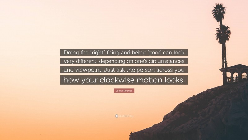 Joan Marques Quote: “Doing the “right” thing and being “good can look very different, depending on one’s circumstances and viewpoint. Just ask the person across you how your clockwise motion looks.”