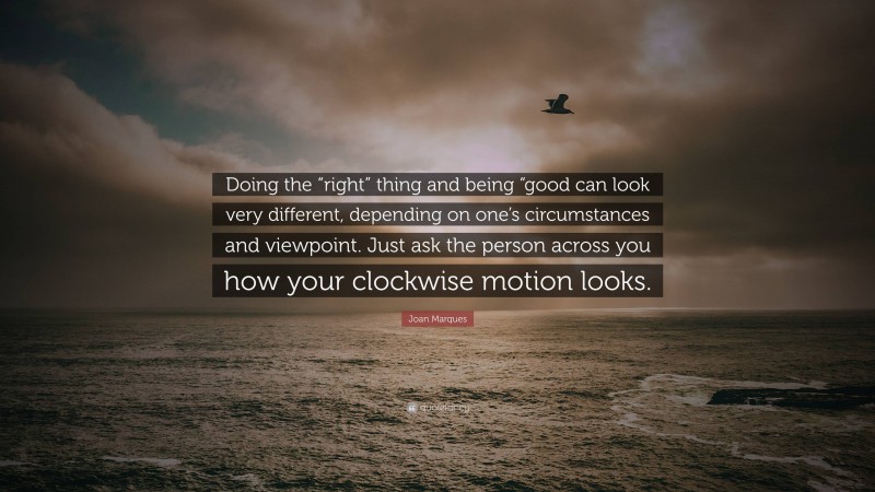 Joan Marques Quote: “Doing the “right” thing and being “good can look very different, depending on one’s circumstances and viewpoint. Just ask the person across you how your clockwise motion looks.”