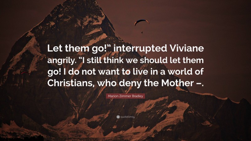 Marion Zimmer Bradley Quote: “Let them go!” interrupted Viviane angrily. “I still think we should let them go! I do not want to live in a world of Christians, who deny the Mother –.”