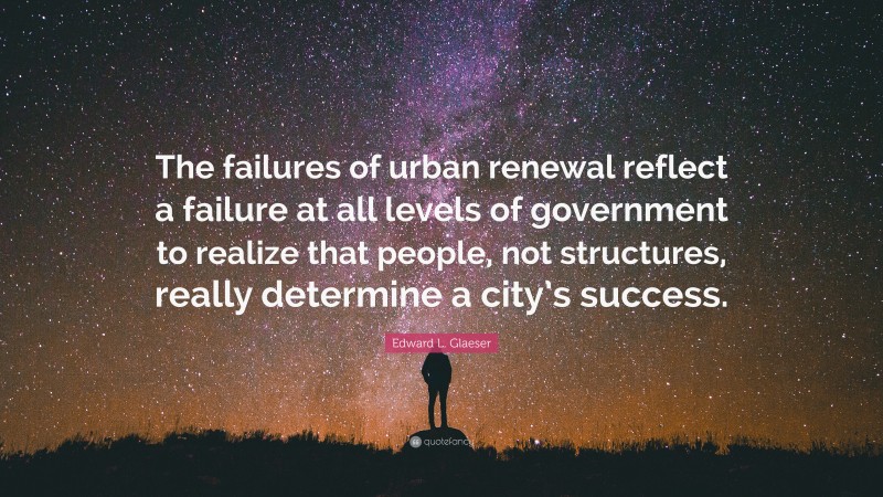 Edward L. Glaeser Quote: “The failures of urban renewal reflect a failure at all levels of government to realize that people, not structures, really determine a city’s success.”