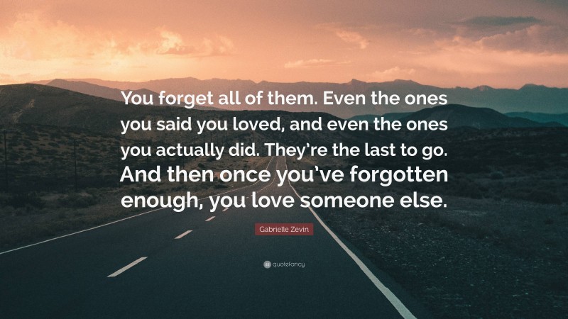 Gabrielle Zevin Quote: “You forget all of them. Even the ones you said you loved, and even the ones you actually did. They’re the last to go. And then once you’ve forgotten enough, you love someone else.”