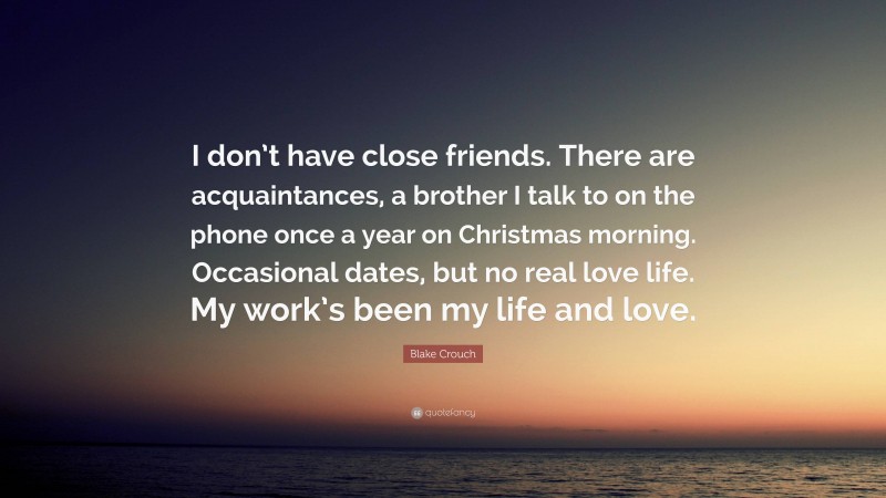 Blake Crouch Quote: “I don’t have close friends. There are acquaintances, a brother I talk to on the phone once a year on Christmas morning. Occasional dates, but no real love life. My work’s been my life and love.”