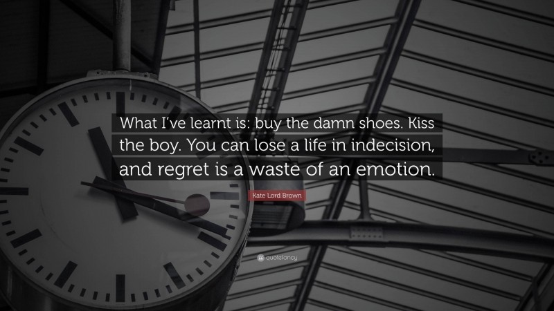 Kate Lord Brown Quote: “What I’ve learnt is: buy the damn shoes. Kiss the boy. You can lose a life in indecision, and regret is a waste of an emotion.”