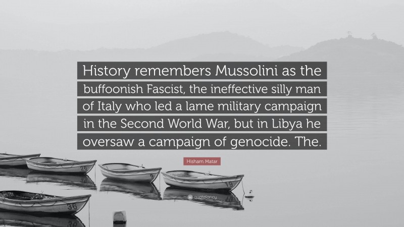 Hisham Matar Quote: “History remembers Mussolini as the buffoonish Fascist, the ineffective silly man of Italy who led a lame military campaign in the Second World War, but in Libya he oversaw a campaign of genocide. The.”