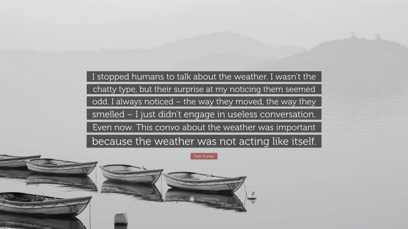 Faith Hunter Quote: “I stopped humans to talk about the weather. I wasn’t the chatty type, but their surprise at my noticing them seemed odd. I always noticed – the way they moved, the way they smelled – I just didn’t engage in useless conversation. Even now. This convo about the weather was important because the weather was not acting like itself.”