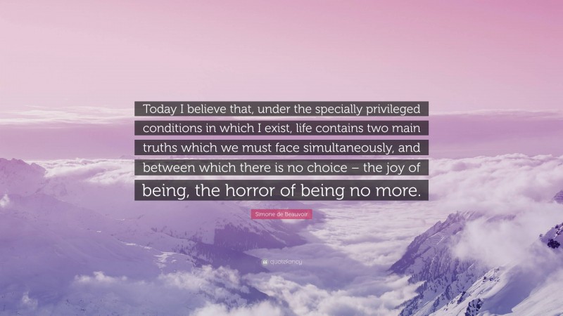 Simone de Beauvoir Quote: “Today I believe that, under the specially privileged conditions in which I exist, life contains two main truths which we must face simultaneously, and between which there is no choice – the joy of being, the horror of being no more.”