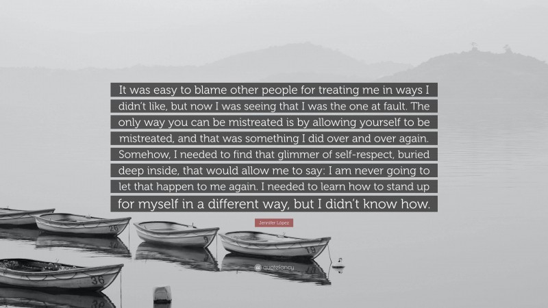 Jennifer López Quote: “It was easy to blame other people for treating me in ways I didn’t like, but now I was seeing that I was the one at fault. The only way you can be mistreated is by allowing yourself to be mistreated, and that was something I did over and over again. Somehow, I needed to find that glimmer of self-respect, buried deep inside, that would allow me to say: I am never going to let that happen to me again. I needed to learn how to stand up for myself in a different way, but I didn’t know how.”