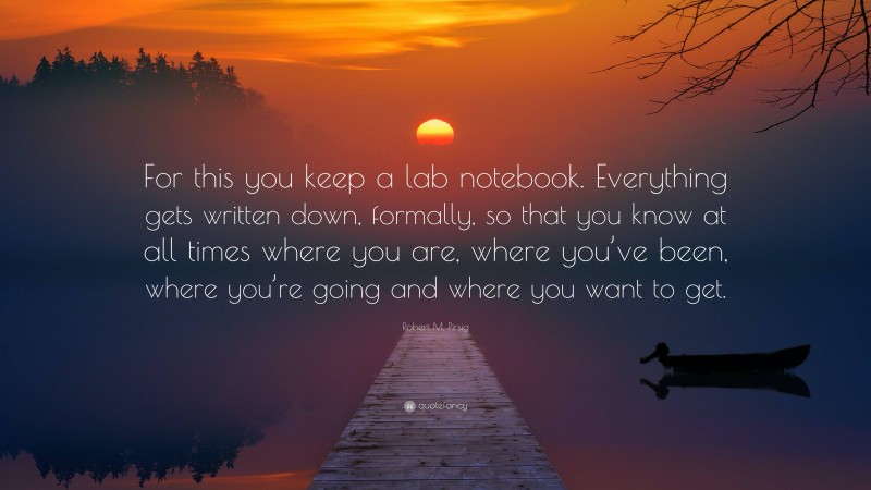 Robert M. Pirsig Quote: “For this you keep a lab notebook. Everything gets written down, formally, so that you know at all times where you are, where you’ve been, where you’re going and where you want to get.”