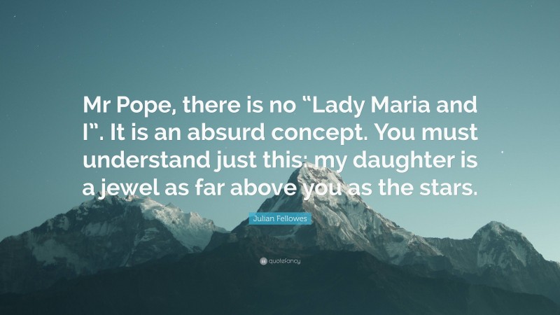 Julian Fellowes Quote: “Mr Pope, there is no “Lady Maria and I”. It is an absurd concept. You must understand just this: my daughter is a jewel as far above you as the stars.”