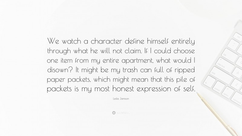 Leslie Jamison Quote: “We watch a character define himself entirely through what he will not claim. If I could choose one item from my entire apartment, what would I disown? It might be my trash can full of ripped paper packets, which might mean that this pile of packets is my most honest expression of self.”