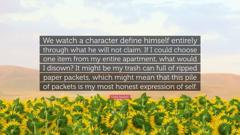 Leslie Jamison Quote: “We watch a character define himself entirely through what he will not claim. If I could choose one item from my entire apartment, what would I disown? It might be my trash can full of ripped paper packets, which might mean that this pile of packets is my most honest expression of self.”