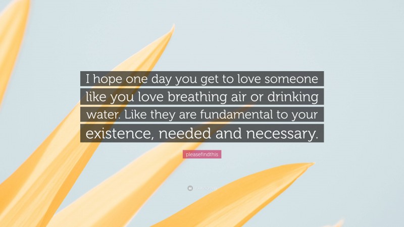 pleasefindthis Quote: “I hope one day you get to love someone like you love breathing air or drinking water. Like they are fundamental to your existence, needed and necessary.”