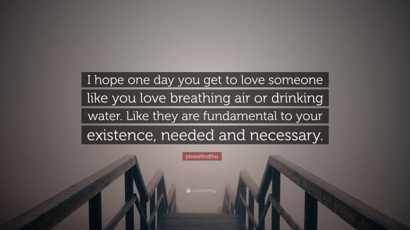 pleasefindthis Quote: “I hope one day you get to love someone like you love breathing air or drinking water. Like they are fundamental to your existence, needed and necessary.”