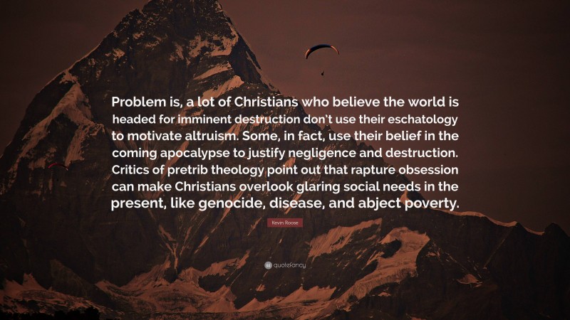 Kevin Roose Quote: “Problem is, a lot of Christians who believe the world is headed for imminent destruction don’t use their eschatology to motivate altruism. Some, in fact, use their belief in the coming apocalypse to justify negligence and destruction. Critics of pretrib theology point out that rapture obsession can make Christians overlook glaring social needs in the present, like genocide, disease, and abject poverty.”