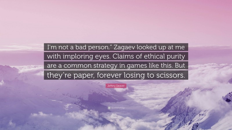 Jeffery Deaver Quote: “I’m not a bad person.” Zagaev looked up at me with imploring eyes. Claims of ethical purity are a common strategy in games like this. But they’re paper, forever losing to scissors.”