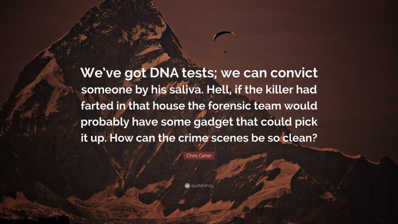Chris Carter Quote: “We’ve got DNA tests; we can convict someone by his saliva. Hell, if the killer had farted in that house the forensic team would probably have some gadget that could pick it up. How can the crime scenes be so clean?”