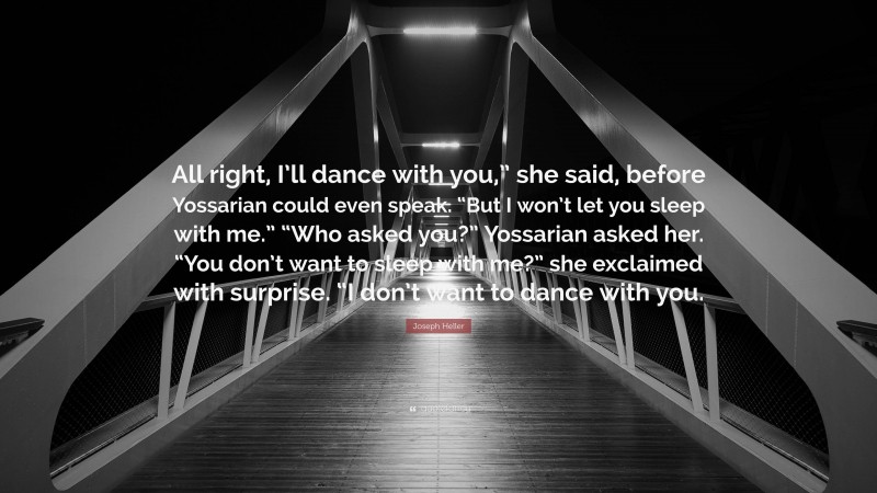 Joseph Heller Quote: “All right, I’ll dance with you,” she said, before Yossarian could even speak. “But I won’t let you sleep with me.” “Who asked you?” Yossarian asked her. “You don’t want to sleep with me?” she exclaimed with surprise. “I don’t want to dance with you.”