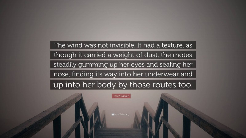 Clive Barker Quote: “The wind was not invisible. It had a texture, as though it carried a weight of dust, the motes steadily gumming up her eyes and sealing her nose, finding its way into her underwear and up into her body by those routes too.”