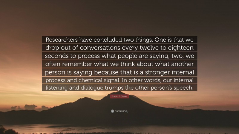 Judith E. Glaser Quote: “Researchers have concluded two things. One is that we drop out of conversations every twelve to eighteen seconds to process what people are saying; two, we often remember what we think about what another person is saying because that is a stronger internal process and chemical signal. In other words, our internal listening and dialogue trumps the other person’s speech.”