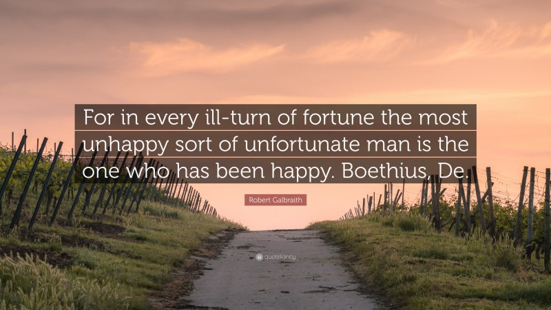 Robert Galbraith Quote: “For in every ill-turn of fortune the most unhappy sort of unfortunate man is the one who has been happy. Boethius, De.”