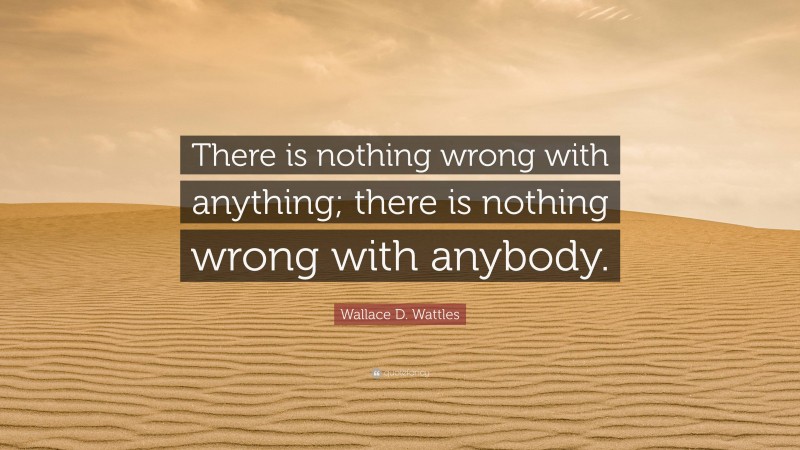 Wallace D. Wattles Quote: “There is nothing wrong with anything; there is nothing wrong with anybody.”