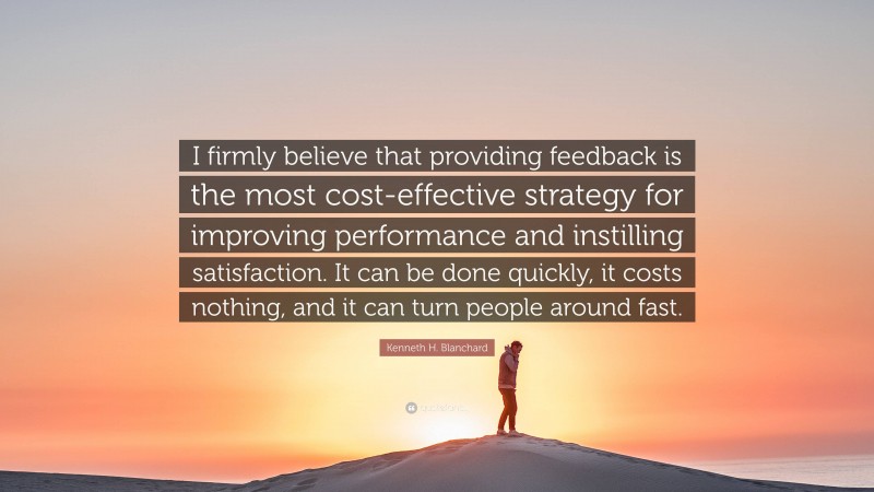 Kenneth H. Blanchard Quote: “I firmly believe that providing feedback is the most cost-effective strategy for improving performance and instilling satisfaction. It can be done quickly, it costs nothing, and it can turn people around fast.”