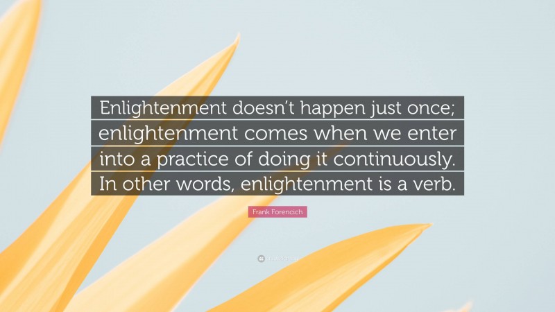 Frank Forencich Quote: “Enlightenment doesn’t happen just once; enlightenment comes when we enter into a practice of doing it continuously. In other words, enlightenment is a verb.”