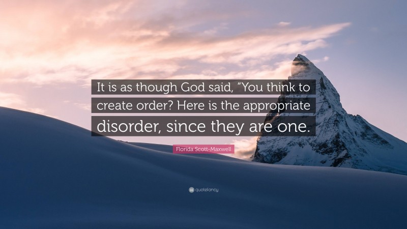 Florida Scott-Maxwell Quote: “It is as though God said, “You think to create order? Here is the appropriate disorder, since they are one.”