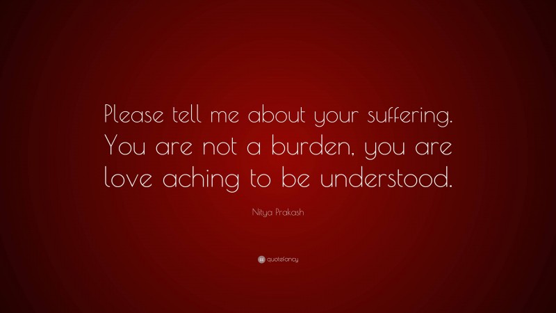 Nitya Prakash Quote: “Please tell me about your suffering. You are not a burden, you are love aching to be understood.”
