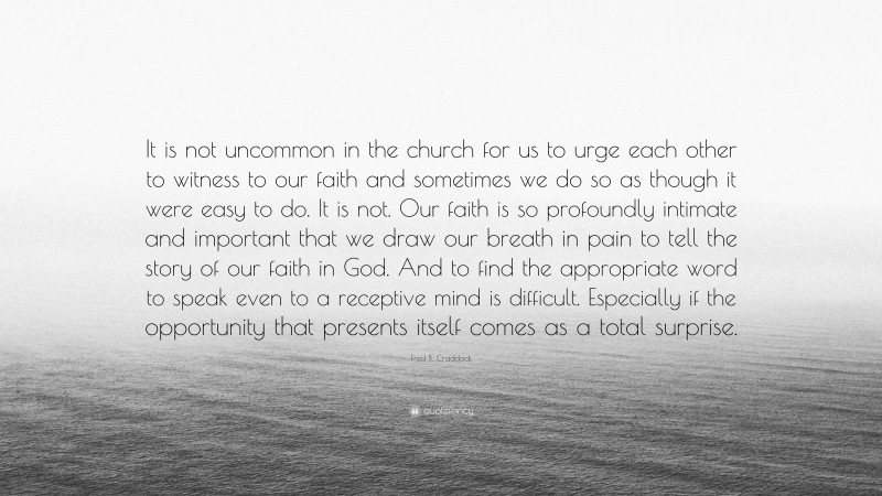 Fred B. Craddock Quote: “It is not uncommon in the church for us to urge each other to witness to our faith and sometimes we do so as though it were easy to do. It is not. Our faith is so profoundly intimate and important that we draw our breath in pain to tell the story of our faith in God. And to find the appropriate word to speak even to a receptive mind is difficult. Especially if the opportunity that presents itself comes as a total surprise.”