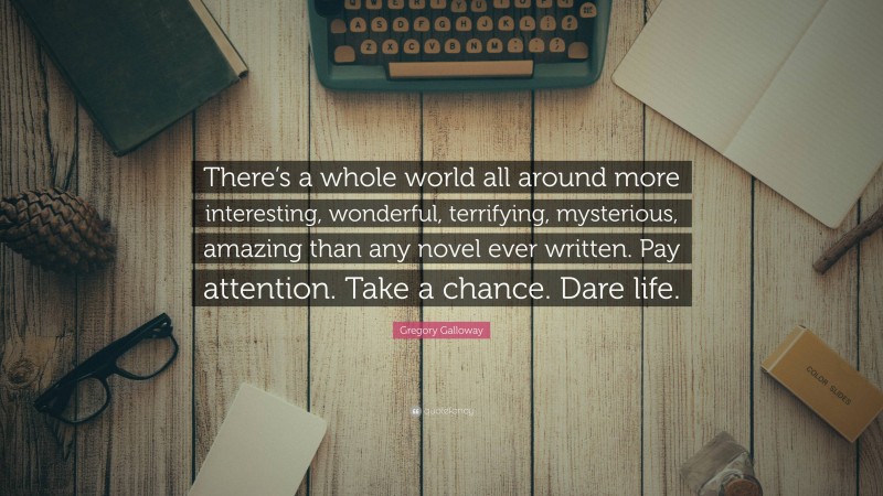 Gregory Galloway Quote: “There’s a whole world all around more interesting, wonderful, terrifying, mysterious, amazing than any novel ever written. Pay attention. Take a chance. Dare life.”