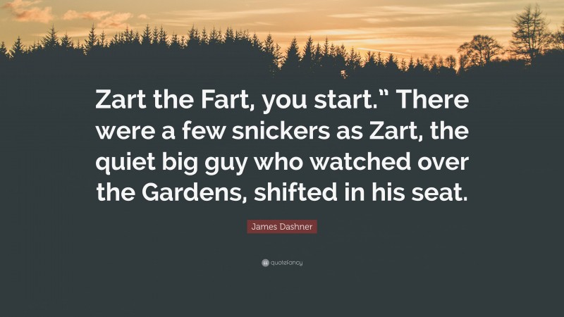 James Dashner Quote: “Zart the Fart, you start.” There were a few snickers as Zart, the quiet big guy who watched over the Gardens, shifted in his seat.”