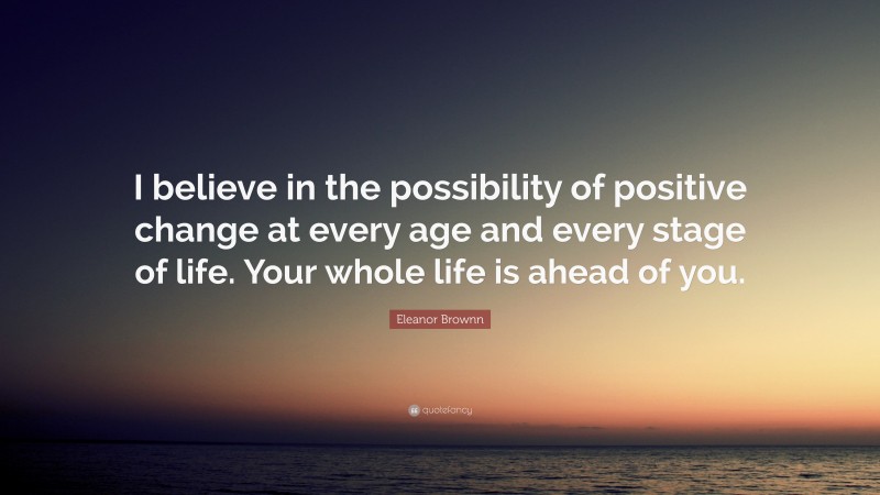 Eleanor Brownn Quote: “I believe in the possibility of positive change at every age and every stage of life. Your whole life is ahead of you.”