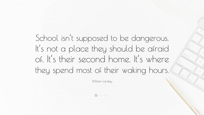 William Landay Quote: “School isn’t supposed to be dangerous. It’s not a place they should be afraid of. It’s their second home. It’s where they spend most of their waking hours.”