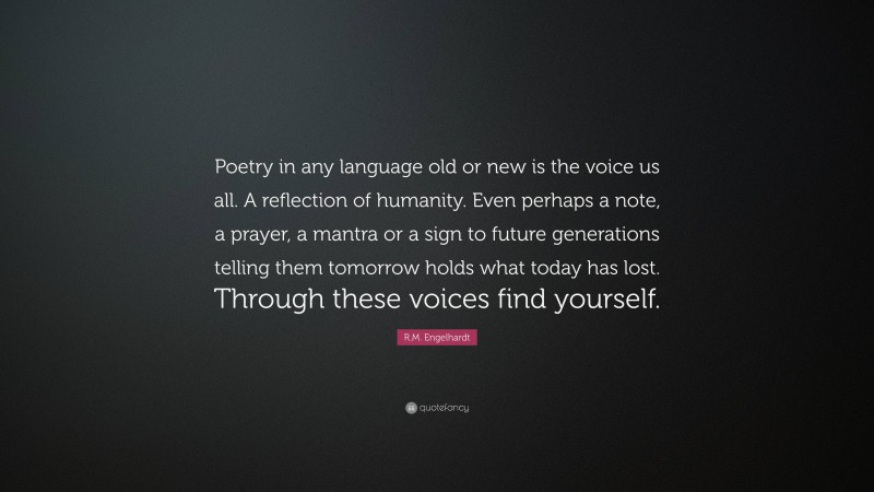 R.M. Engelhardt Quote: “Poetry in any language old or new is the voice us all. A reflection of humanity. Even perhaps a note, a prayer, a mantra or a sign to future generations telling them tomorrow holds what today has lost. Through these voices find yourself.”