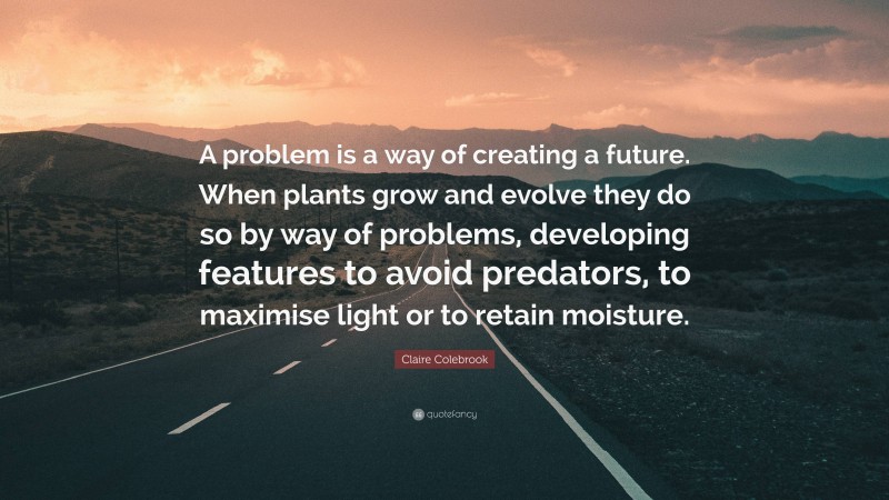 Claire Colebrook Quote: “A problem is a way of creating a future. When plants grow and evolve they do so by way of problems, developing features to avoid predators, to maximise light or to retain moisture.”