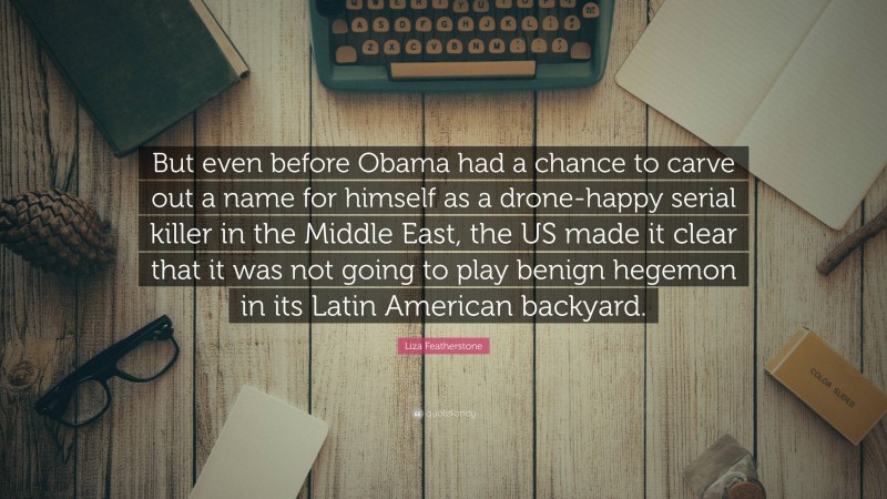 Liza Featherstone Quote: “But even before Obama had a chance to carve out a name for himself as a drone-happy serial killer in the Middle East, the US made it clear that it was not going to play benign hegemon in its Latin American backyard.”