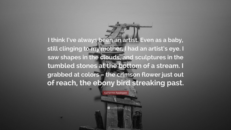 Katherine Applegate Quote: “I think I’ve always been an artist. Even as a baby, still clinging to my mother, I had an artist’s eye. I saw shapes in the clouds, and sculptures in the tumbled stones at the bottom of a stream. I grabbed at colors – the crimson flower just out of reach, the ebony bird streaking past.”