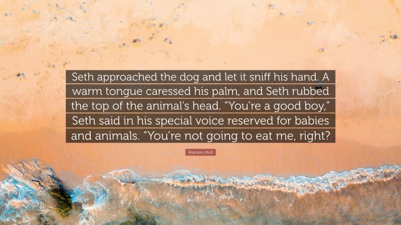 Brandon Mull Quote: “Seth approached the dog and let it sniff his hand. A warm tongue caressed his palm, and Seth rubbed the top of the animal’s head. “You’re a good boy,” Seth said in his special voice reserved for babies and animals. “You’re not going to eat me, right?”