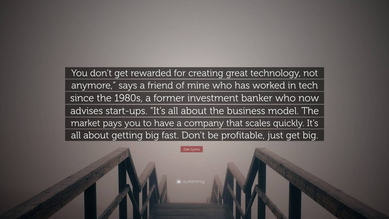 Dan Lyons Quote: “You don’t get rewarded for creating great technology, not anymore,” says a friend of mine who has worked in tech since the 1980s, a former investment banker who now advises start-ups. “It’s all about the business model. The market pays you to have a company that scales quickly. It’s all about getting big fast. Don’t be profitable, just get big.”