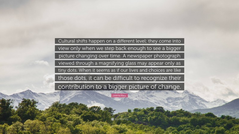 Joanna Macy Quote: “Cultural shifts happen on a different level; they come into view only when we step back enough to see a bigger picture changing over time. A newspaper photograph viewed through a magnifying glass may appear only as tiny dots. When it seems as if our lives and choices are like those dots, it can be difficult to recognize their contribution to a bigger picture of change.”