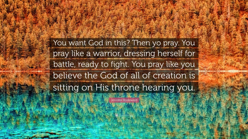 Jennifer Rodewald Quote: “You want God in this? Then yo pray. You pray like a warrior, dressing herself for battle, ready to fight. You pray like you believe the God of all of creation is sitting on His throne hearing you.”