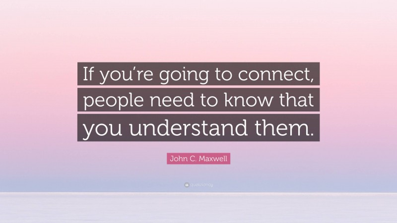 John C. Maxwell Quote: “If you’re going to connect, people need to know that you understand them.”