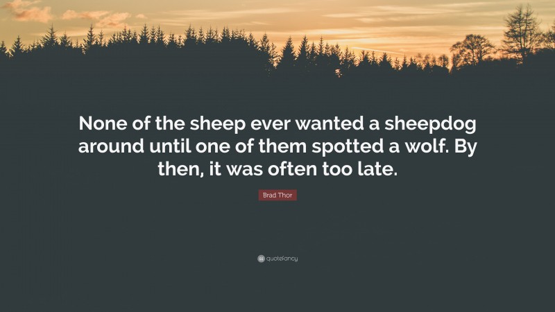 Brad Thor Quote: “None of the sheep ever wanted a sheepdog around until one of them spotted a wolf. By then, it was often too late.”