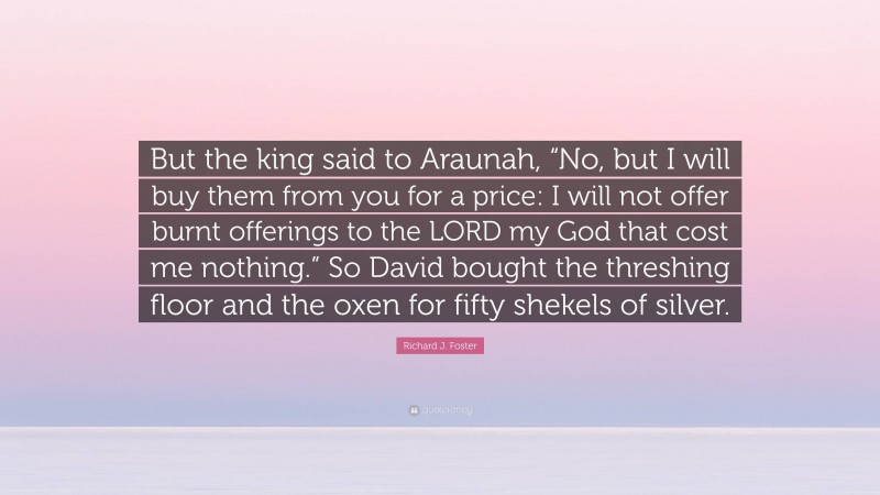 Richard J. Foster Quote: “But the king said to Araunah, “No, but I will buy them from you for a price: I will not offer burnt offerings to the LORD my God that cost me nothing.” So David bought the threshing floor and the oxen for fifty shekels of silver.”