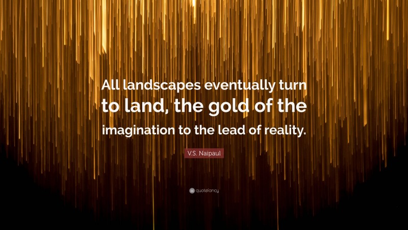 V.S. Naipaul Quote: “All landscapes eventually turn to land, the gold of the imagination to the lead of reality.”