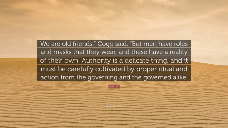 Ken Liu Quote: “We are old friends,” Cogo said. “But men have roles and masks that they wear, and these have a reality of their own. Authority is a delicate thing, and it must be carefully cultivated by proper ritual and action from the governing and the governed alike.”